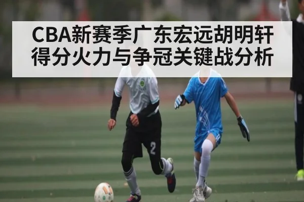 CBA新赛季广东宏远胡明轩得分火力与争冠关键战分析
