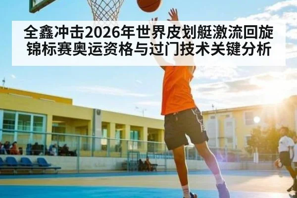 全鑫冲击2026年世界皮划艇激流回旋锦标赛奥运资格与过门技术关键分析